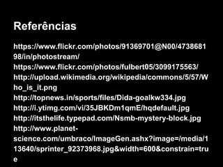 Referências 
https://www.flickr.com/photos/91369701@N00/4738681 
98/in/photostream/ 
https://www.flickr.com/photos/fulbert05/3099175563/ 
http://upload.wikimedia.org/wikipedia/commons/5/57/W 
ho_is_it.png 
http://topnews.in/sports/files/Dida-goalkw334.jpg 
http://i.ytimg.com/vi/35JBKDm1qmE/hqdefault.jpg 
http://itsthelife.typepad.com/Nsmb-mystery-block.jpg 
http://www.planet-science. 
com/umbraco/ImageGen.ashx?image=/media/1 
13640/sprinter_92373968.jpg&width=600&constrain=tru 
e 
 