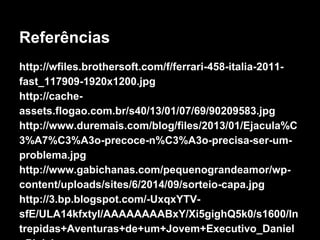 Referências 
http://wfiles.brothersoft.com/f/ferrari-458-italia-2011- 
fast_117909-1920x1200.jpg 
http://cache-assets. 
flogao.com.br/s40/13/01/07/69/90209583.jpg 
http://www.duremais.com/blog/files/2013/01/Ejacula%C 
3%A7%C3%A3o-precoce-n%C3%A3o-precisa-ser-um-problema. 
jpg 
http://www.gabichanas.com/pequenograndeamor/wp-content/ 
uploads/sites/6/2014/09/sorteio-capa.jpg 
http://3.bp.blogspot.com/-UxqxYTV-sfE/ 
ULA14kfxtyI/AAAAAAAABxY/Xi5gighQ5k0/s1600/In 
trepidas+Aventuras+de+um+Jovem+Executivo_Daniel 
+Pink.jpg 
 