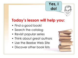 Yes, I 
do! 
Today’s lesson will help you: 
• Find a good book! 
• Search the catalog 
• Revisit popular series 
• Think about great authors 
• Use the Beebe Web Site 
• Discover other book lists 
 
