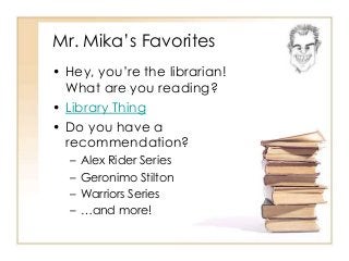 Mr. Mika’s Favorites 
• Hey, you’re the librarian! 
What are you reading? 
• Library Thing 
• Do you have a 
recommendation? 
– Alex Rider Series 
– Geronimo Stilton 
– Warriors Series 
– …and more! 
 