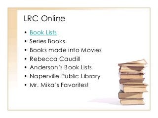 LRC Online 
• Book Lists 
• Series Books 
• Books made into Movies 
• Rebecca Caudill 
• Anderson’s Book Lists 
• Naperville Public Library 
• Mr. Mika’s Favorites! 
 