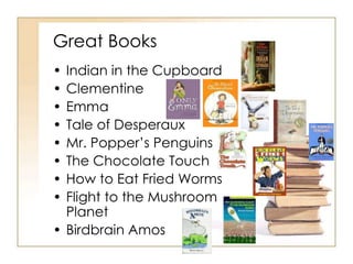Great Books 
• Indian in the Cupboard 
• Clementine 
• Emma 
• Tale of Desperaux 
• Mr. Popper’s Penguins 
• The Chocolate Touch 
• How to Eat Fried Worms 
• Flight to the Mushroom 
Planet 
• Birdbrain Amos 
 