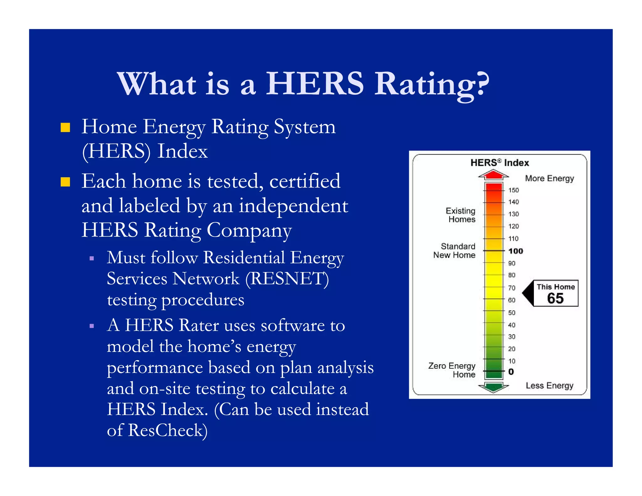 What is a HERS Rating?
   Home Energy Rating System
    (HERS) Index
   Each home is tested, certified
    and labeled by an independent
                 y        p
    HERS Rating Company
       Must follow Residential Energy
        Services Network (RESNET)
        testing procedures
       A HERS Rater uses software to
        model the h
            d l h home’s energy
                         ’
        performance based on plan analysis
        and on-site testing to calculate a
             on-
        HERS I d (C b used i
                Index. (Can be     d instead
                                           d
        of ResCheck)
 