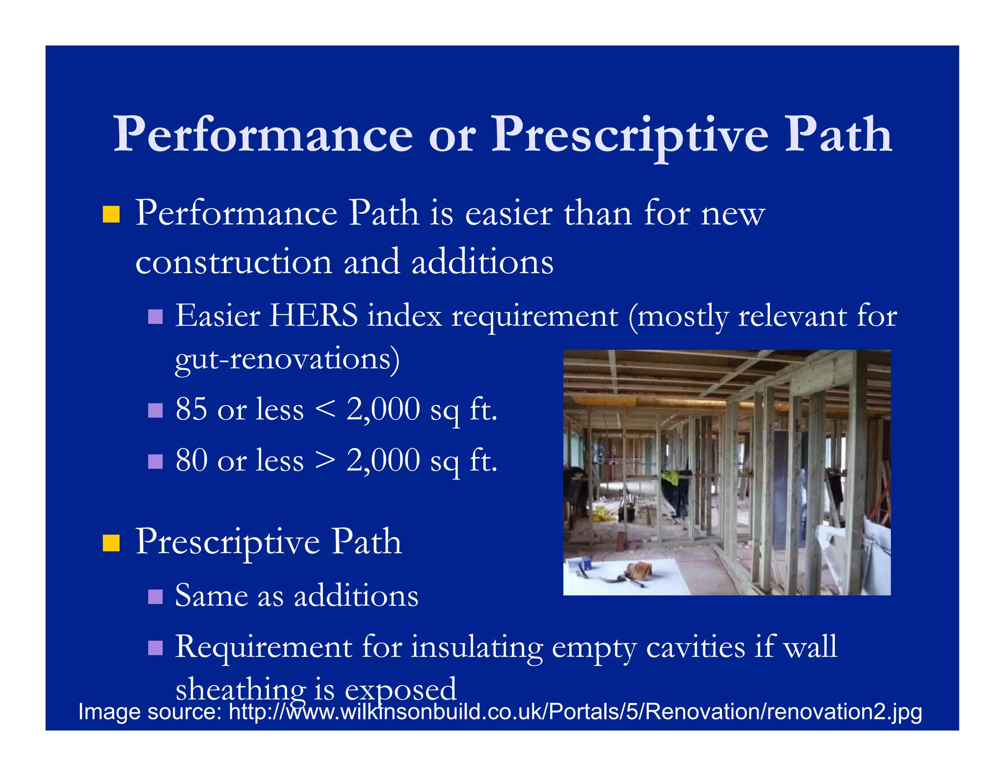 Performance or Prescriptive Path
     Performance Path is easier than for new
      construction and additions
       Easier HERS index requirement (mostly relevant for
        gut-
        gut-renovations)
       85 or less < 2,000 sq ft.

       80 or less > 2,000 sq ft.


     Prescriptive Path
      P     i ti P th
       Same as additions
       Requirement for insulating empty cavities if wall
        sheathing is exposed
Image source: http://www.wilkinsonbuild.co.uk/Portals/5/Renovation/renovation2.jpg
 