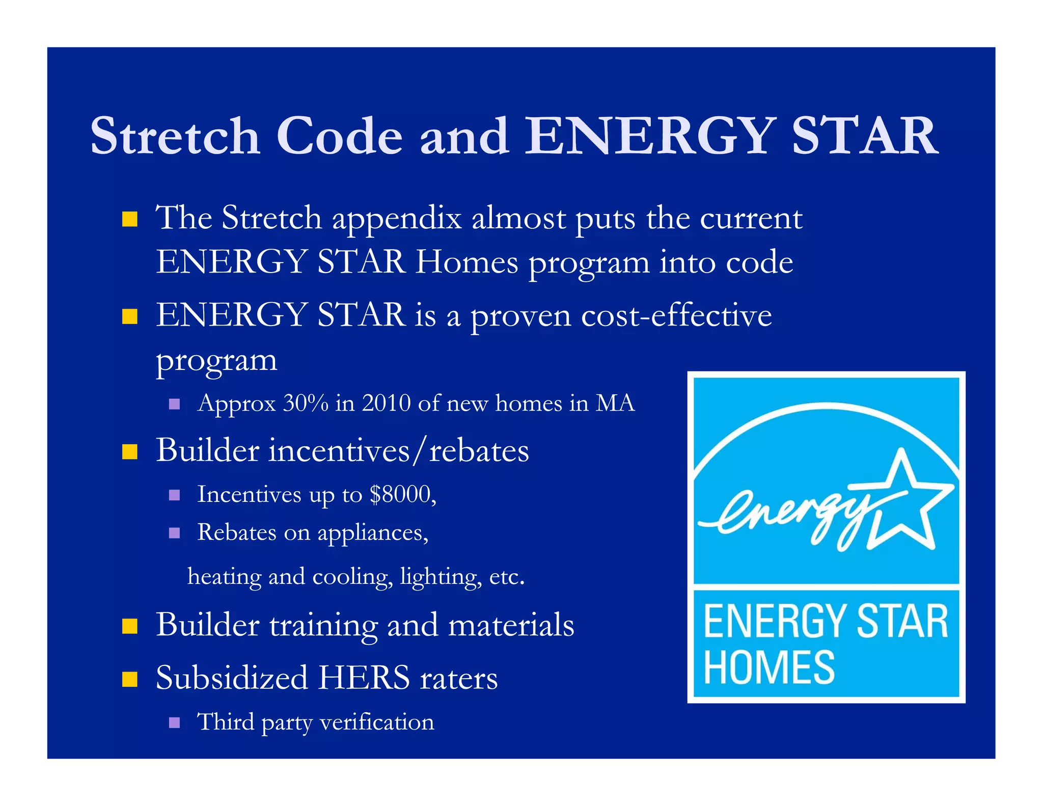 Stretch Code and ENERGY STAR
    The Stretch appendix almost puts the current
     ENERGY STAR H    Homes program i  into code
                                              d
    ENERGY STAR is a proven cost-effective
                                 cost-
     program
         Approx 30% in 2010 of new homes in MA
    Builder incentives/rebates
         Incentives up to $8000,
         Rebates on appliances,
         heating and cooling, lighting, etc.
    Builder training and materials
    Subsidized HERS raters
         Third party verification
 