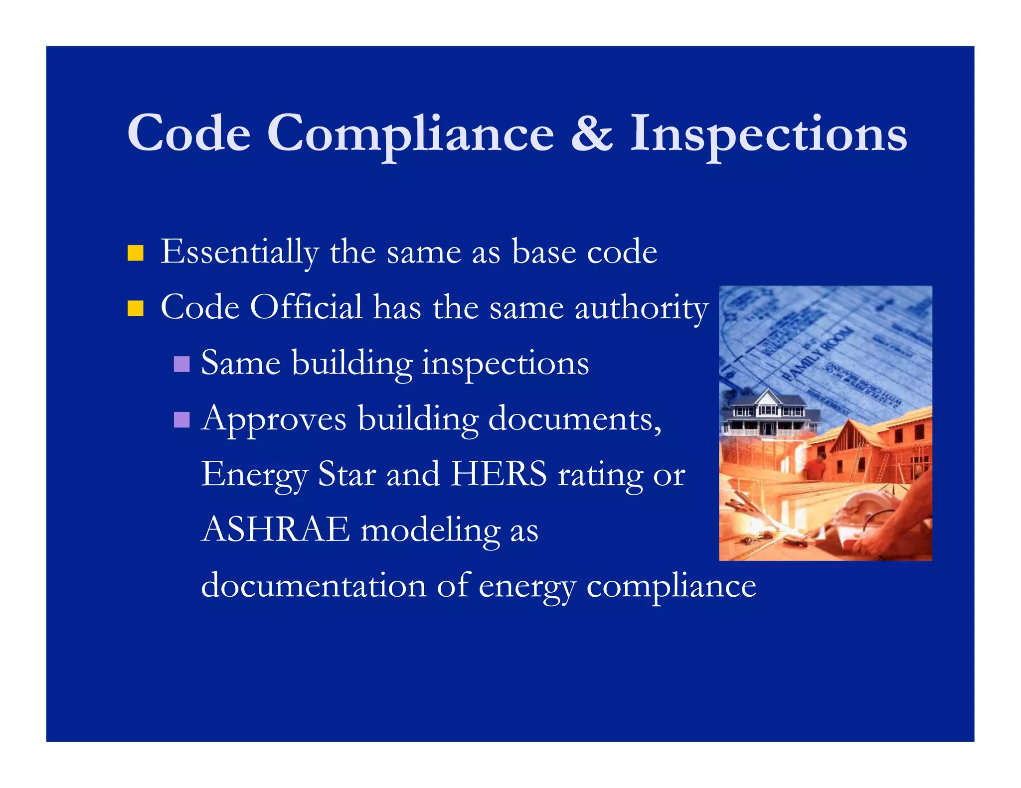 Code Compliance & Inspections
   Essentially the same as base code
    E    ti ll th           b      d
   Code Official has the same authority
     Same building inspections

     Approves building documents,

      Energy Star and HERS rating or
      ASHRAE modeling as  g
      documentation of energy compliance
 