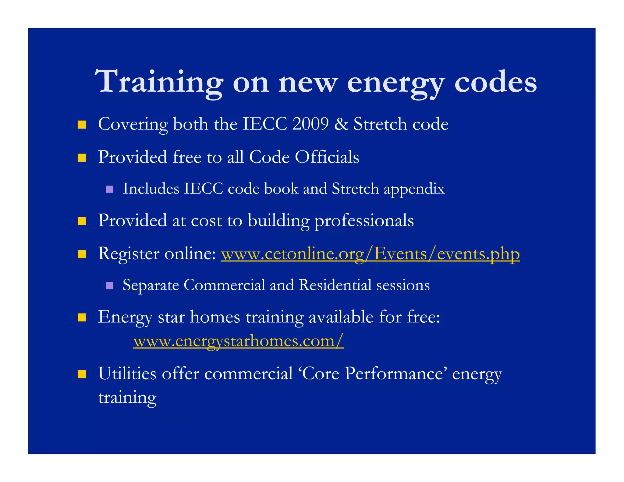 Training on new energy codes
   Covering both the IECC 2009 & Stretch code
   Provided free to all Code Officials
         d d               d
       Includes IECC code book and Stretch appendix
   Provided at cost to building professionals
   Register online: www.cetonline.org/Events/events.php
       Separate Commercial and Residential sessions
   Energy star homes training available for free:
        www.energystarhomes.com/
   Utilities offer commercial ‘Core Performance’ energy
    training
       i i
 