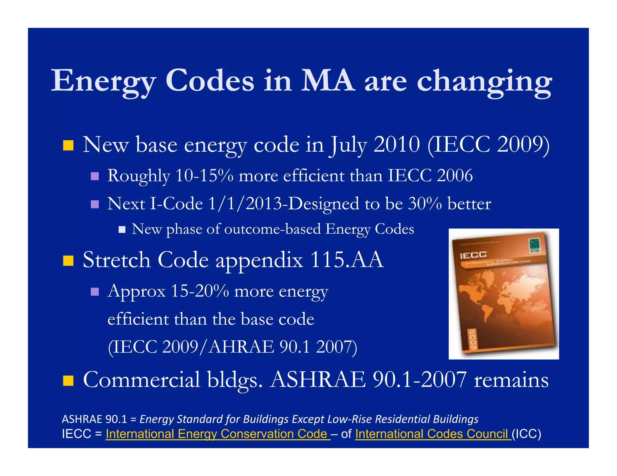 Energy Codes in MA are changing
   New base energy code in July 2010 (IECC 2009)
       Roughly 10-15% more efficient than IECC 2006
                10-
       Next I-Code 1/1/2013-Designed to be 30% better
             I-     1/1/2013-
            New phase of outcome-based Energy Codes
                          outcome-

   Stretch Code appendix 115.AA
                  pp
       Approx 15-20% more energy
                 15-
        efficient than the base code
        (IECC 2009/AHRAE 90.1 2007)
   Commercial bldgs. ASHRAE 90.1-2007 remains
                  g          90.1-
ASHRAE 90.1 = Energy Standard for Buildings Except Low‐Rise Residential Buildings
IECC = International Energy Conservation Code – of International Codes Council (ICC)
 