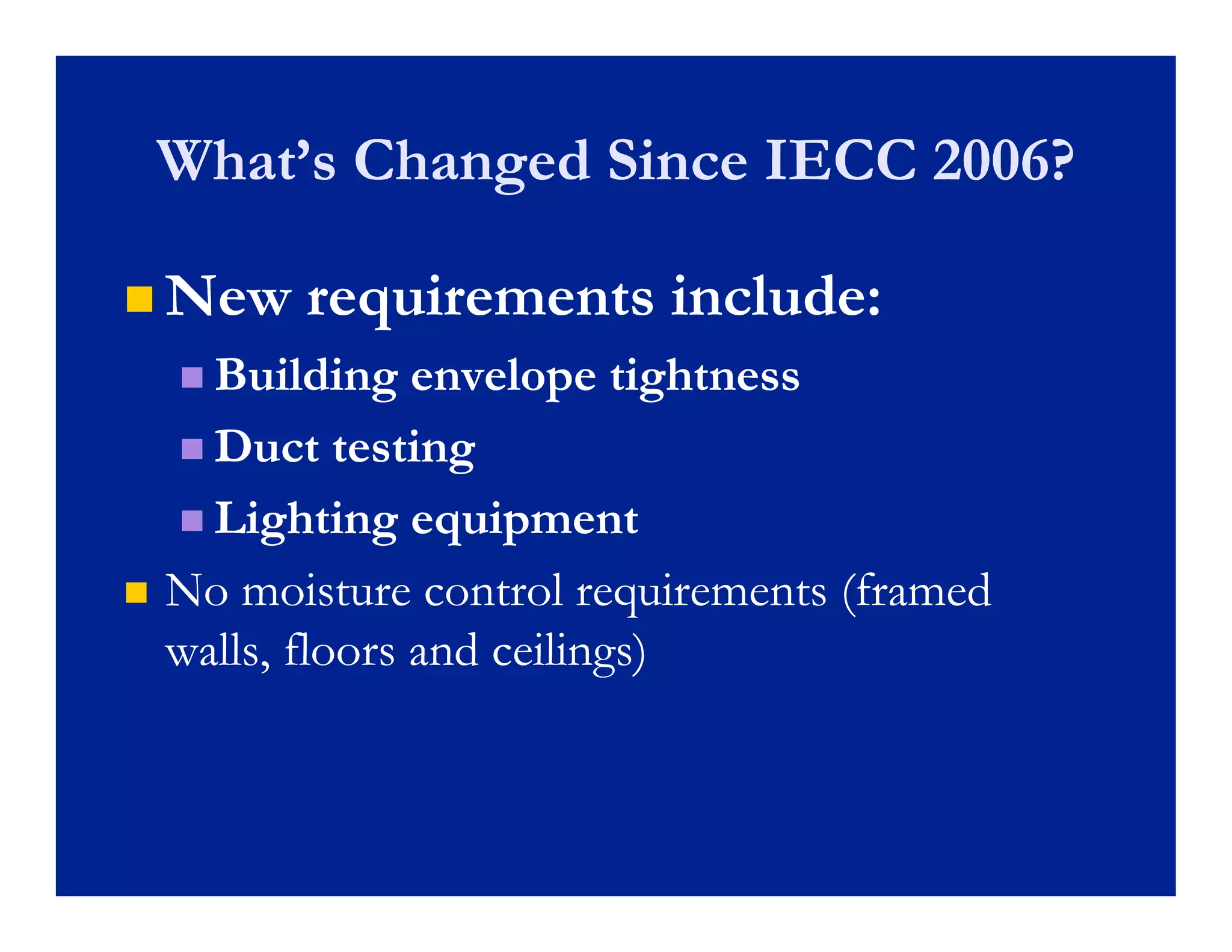 What’s Changed Since IECC 2006?
    What s

 New     requirements include:
     Building   envelope tightness
     Duct testing

     Lighting equipment
         g     g q p
   No moisture control requirements (framed
    walls,
    walls floors and ceilings)
 