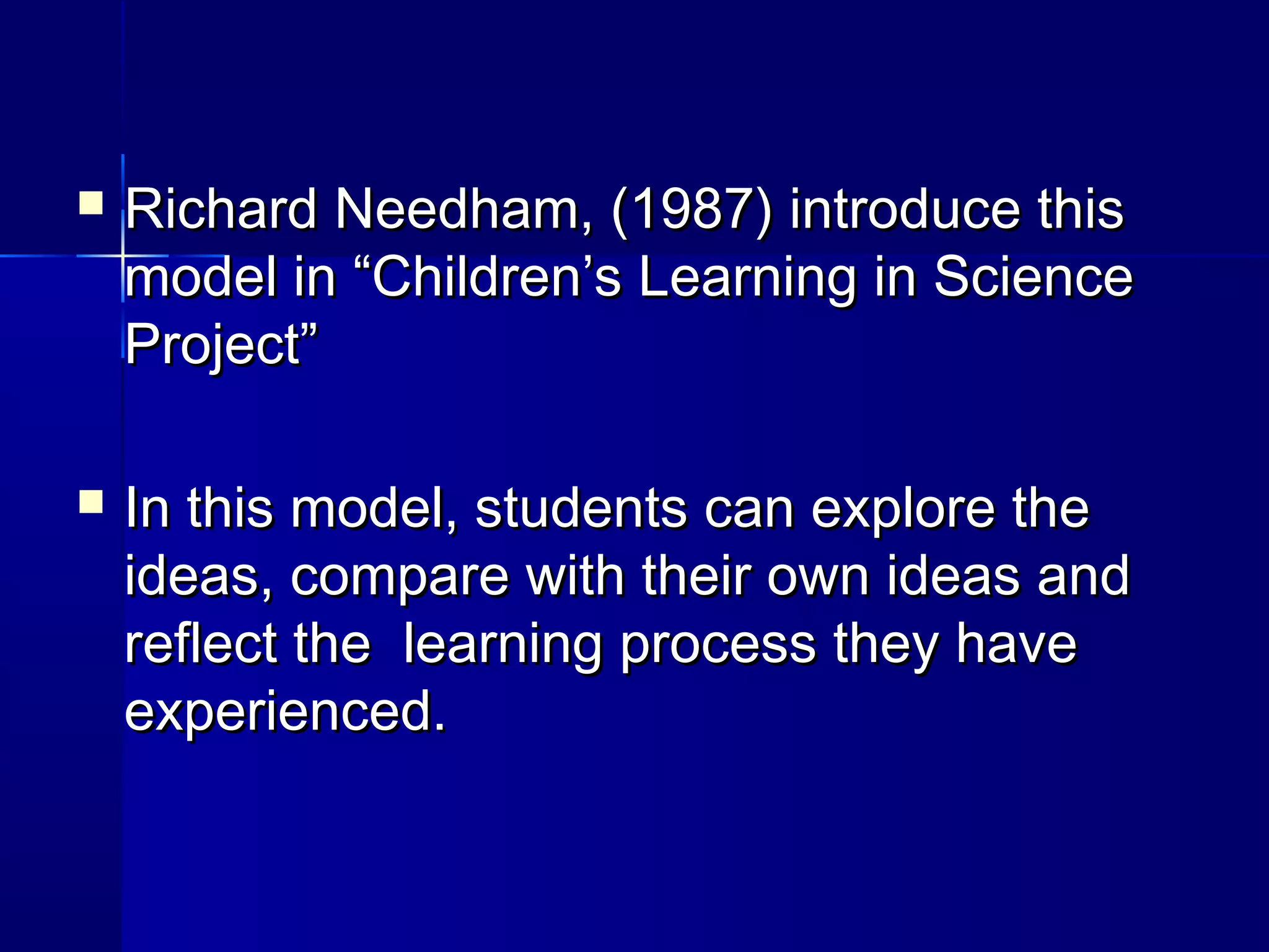    Richard Needham, (1987) introduce this
    model in “Children’s Learning in Science
    Project”

   In this model, students can explore the
    ideas, compare with their own ideas and
    reflect the learning process they have
    experienced.
 