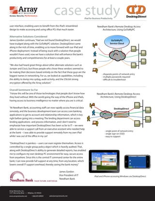 user interface, enabling users to benefit from the iPad’s streamlined
design to make accessing and using office PCs that much easier.
Alternative Solutions Considered
James Gordon continues,“Had we not found DesktopDirect, we would
have trudged along with the GoToMyPC solution. DesktopDirect came
along in the nick of time, enabling us to move forward with our iPad and
iPhone deployment. Instead of being stuck with a solution that people
wouldn’t have used, now we have a solution that will enhance the bank’s
productivity and competitiveness for at least a couple years.
”We also had heard great things about other alternate solutions such as
Juniper and Cisco, but those people who chose these vendors seemed to
be making their decisions based entirely on the fact that these guys are the
biggest names in networking. For us, we looked at capabilities, including
the ability to dump into syslog, audit activity, and the 256-bit strong
encryption offered by the Array solution.”
Overall Sentiment So Far
“I know this will be one of those technologies that people don’t know how
they lived without. With the world going the way of the iPhone and iPads,
having access to business intelligence no matter where you are is critical.
”At Needham Bank, accounting staff can now rapidly access financial data
remotely, and the business development team can access core banking
applications to get to account and relationship information, which is key
right before going into a meeting. The lending department can access
lending applications and process information, and I don’t need to
emphasize how important DesktopDirect has been so far to IT -- we were
able to service a support call from an executive assistant who needed help
at the bank -- I was able to provide support remotely from my own iPad
while I was out of the office in my car!
“DesktopDirect is painless -- users can even register themselves. Access is
controlled by a single group policy object which is heavily audited. That,
along with DesktopDirect’s ability to generate detailed reports, has enabled
me to configure my own desktop PC environment for easy, secure access
from anywhere. Since this is the central IT command center for the entire
bank, I can now provide full support at any time, from any location, which
lowers overall IT support overhead, thereby saving the bank money.”
James Gordon
Vice President of IT
Needham Bank
case studyiPad for Business Productivity
Array Networks, Inc.
1371 McCarthy Blvd. — Milpitas, CA 95035
www.arraynetworks.net 1.866.MY.ARRAY sales@arraynetworks.net
Needham Bank’s Remote Desktop Access
Architecture, Using GoToMyPC
Needham Bank’s Remote Desktop Access
Architecture, Using DesktopDirect
- disparate points of network entry
- multiple passwords required
- difficult to troubleshoot
- single point of network entry
- single sign-on (SSO)
- easy to support
iPad and iPhone accessing Windows via DesktopDirect
 