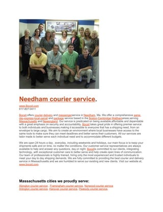Needham courier service.
www.Bocsit.com
617-807-0411

Bocsit,offers courier,delivery and messengerservice in Needham, Ma. We offer a comprehensive same
day,express,local,parcel and package service based in the Boston,Cambridge,Walthamareas,serving
Massachusetts and Newengland. Our service is predicated on being available,affordable and dependable
with a great emphasis on security and accountability. Bocsit takes great pride in offering premier service
to both individuals and businesses,making it accessible to everyone that has a shipping need, from an
envelope to large cargo. We aim to create an environment where local businesses have access to the
same tools to make sure they can meet deadlines and better serve their customers. All our services are
tailor made to better serve each individual need and to accommodate different budgets.

We are open 24 hours a day , everyday, including weekends and holidays, our main focus is to keep your
shipments safe and on time, no matter the conditions. Our customer service representatives are always
available to help and answer any questions, day or night. Bocsitis committed to our clients, integrating
technology, with exceptional customer care to better serve and help create open lines of communication.
Our team of professionals is highly trained, hiring only the most experienced and trusted individuals to
meet your day to day shipping demands. We are fully committed to providing the best courier and delivery
service in Massachusetts and we are humbled to serve our existing and new clients. Visit our website at,
www.bocsit.com.




Massachusetts cities we proudly serve:
Abington courier service , Framingham courier service, Norwood courier service
Arlington courier service, Hanover courier service, Peabody courier service,
 