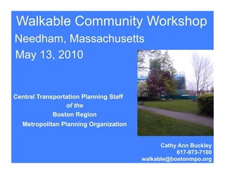 Walkable Community Workshop
Needham, Massachusetts
May 13, 2010


Central Transportation Planning Staff
                 of the
             Boston Region
   Metropolitan Planning Organization


                                              Cathy Ann Buckley
                                                   617-973-7100
                                        walkable@bostonmpo.org
 