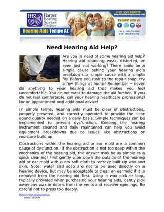 Need Hearing Aid Help?
                      Are you in need of some hearing aid help?
                      Hearing aid sounding weak, distorted, or
                      even just not working? There could be a
                      simple cause behind your hearing aid’s
                      breakdown…a simple cause with a simple
                      fix! Before you rush to the repair shop, try
                      a few things at home! Remember – never
do anything to your hearing aid that makes you feel
uncomfortable. You do not want to damage the aid further. If you
do not feel comfortable, call your hearing healthcare professional
for an appointment and additional advice!
In simple terms, hearing aids must be clear of obstructions,
properly powered, and correctly operated to provide the clear
sound quality needed on a daily basis. Simple techniques can be
implemented to prevent dysfunction. Keeping the hearing
instrument cleaned and daily maintained can help you avoid
equipment breakdowns due to issues like obstructions or
moisture build up.
Obstructions within the hearing aid or ear mold are a common
cause of dysfunction. If the obstruction is not too deep within the
mechanics of the hearing aid, the answer may be as simple as a
quick cleaning! First gently wipe down the outside of the hearing
aid or ear mold with a dry soft cloth to remove built up wax and
skin. Note: water and soap are not to be used directly on a
hearing device, but may be acceptable to clean an earmold if it is
removed from the hearing aid first. Using a wax pick or loop,
typically provided when purchasing your hearing aids, gently pick
away any wax or debris from the vents and receiver openings. Be
careful not to press too deeply.
Harper Hearing Services Co.
    (480) 719-3094
 