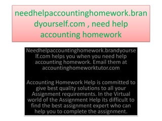 needhelpaccountinghomework.bran
    dyourself.com , need help
      accounting homework
  Needhelpaccountinghomework.brandyourse
     lf.com helps you when you need help
     accounting homework. Email them at
         accountinghomeworktutor.com

  Accounting Homework Help is committed to
      give best quality solutions to all your
    Assignment requirements. In the Virtual
  world of the Assignment Help its difficult to
   find the best assignment expert who can
     help you to complete the assignment.
 