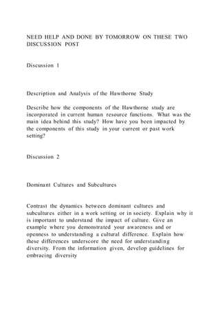 NEED HELP AND DONE BY TOMORROW ON THESE TWO
DISCUSSION POST
Discussion 1
Description and Analysis of the Hawthorne Study
Describe how the components of the Hawthorne study are
incorporated in current human resource functions. What was the
main idea behind this study? How have you been impacted by
the components of this study in your current or past work
setting?
Discussion 2
Dominant Cultures and Subcultures
Contrast the dynamics between dominant cultures and
subcultures either in a work setting or in society. Explain why it
is important to understand the impact of culture. Give an
example where you demonstrated your awareness and or
openness to understanding a cultural difference. Explain how
these differences underscore the need for understanding
diversity. From the information given, develop guidelines for
embracing diversity
 