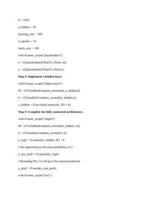 d = 1024
n_hidden = 50
learning_rate = .001
n_epochs = 10
batch_size = 100
with tf.name_scope("placeholders"):
x = tf.placeholder(tf.float32, (None, d))
y = tf.placeholder(tf.float32, (None,))
Step 4: Implement a hidden layer.
with tf.name_scope("hidden-layer"):
W = tf.Variable(tf.random_normal((d, n_hidden)))
b = tf.Variable(tf.random_normal((n_hidden,)))
x_hidden = tf.nn.relu(tf.matmul(x, W) + b)
Step 5: Complete the fully connected architecture.
with tf.name_scope("output"):
W = tf.Variable(tf.random_normal((n_hidden, 1)))
b = tf.Variable(tf.random_normal((1,)))
y_logit = tf.matmul(x_hidden, W) + b
# the sigmoid gives the class probability of 1
y_one_prob = tf.sigmoid(y_logit)
# Rounding P(y=1) will give the correct prediction.
y_pred = tf.round(y_one_prob)
with tf.name_scope("loss"):
 