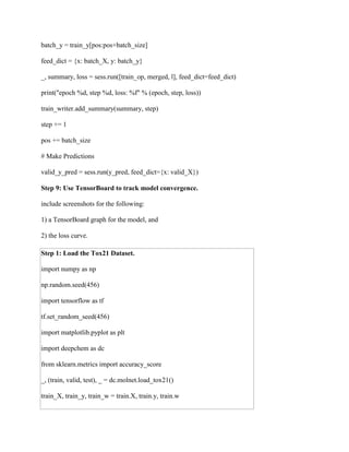 batch_y = train_y[pos:pos+batch_size]
feed_dict = {x: batch_X, y: batch_y}
_, summary, loss = sess.run([train_op, merged, l], feed_dict=feed_dict)
print("epoch %d, step %d, loss: %f" % (epoch, step, loss))
train_writer.add_summary(summary, step)
step += 1
pos += batch_size
# Make Predictions
valid_y_pred = sess.run(y_pred, feed_dict={x: valid_X})
Step 9: Use TensorBoard to track model convergence.
include screenshots for the following:
1) a TensorBoard graph for the model, and
2) the loss curve.
Step 1: Load the Tox21 Dataset.
import numpy as np
np.random.seed(456)
import tensorflow as tf
tf.set_random_seed(456)
import matplotlib.pyplot as plt
import deepchem as dc
from sklearn.metrics import accuracy_score
_, (train, valid, test), _ = dc.molnet.load_tox21()
train_X, train_y, train_w = train.X, train.y, train.w
 