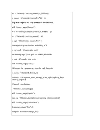 b = tf.Variable(tf.random_normal((n_hidden,)))
x_hidden = tf.nn.relu(tf.matmul(x, W) + b)
Step 5: Complete the fully connected architecture.
with tf.name_scope("output"):
W = tf.Variable(tf.random_normal((n_hidden, 1)))
b = tf.Variable(tf.random_normal((1,)))
y_logit = tf.matmul(x_hidden, W) + b
# the sigmoid gives the class probability of 1
y_one_prob = tf.sigmoid(y_logit)
# Rounding P(y=1) will give the correct prediction.
y_pred = tf.round(y_one_prob)
with tf.name_scope("loss"):
# Compute the cross-entropy term for each datapoint
y_expand = tf.expand_dims(y, 1)
entropy = tf.nn.sigmoid_cross_entropy_with_logits(logits=y_logit,
labels=y_expand)
# Sum all contributions
l = tf.reduce_sum(entropy)
with tf.name_scope("optim"):
train_op = tf.train.AdamOptimizer(learning_rate).minimize(l)
with tf.name_scope("summaries"):
tf.summary.scalar("loss", l)
merged = tf.summary.merge_all()
 