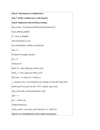 Step 6: Add dropout to a hidden layer.
Step 7: Define a hidden layer with dropout.
Step 8: Implement mini-batching training.
train_writer = tf.summary.FileWriter('/tmp/fcnet-tox21',
tf.get_default_graph())
N = train_X.shape[0]
with tf.Session() as sess:
sess.run(tf.global_variables_initializer())
step = 0
for epoch in range(n_epochs):
pos = 0
while pos N:
batch_X = train_X[pos:pos+batch_size]
batch_y = train_y[pos:pos+batch_size]
feed_dict = {x: batch_X, y: batch_y}
_, summary, loss = sess.run([train_op, merged, l], feed_dict=feed_dict)
print("epoch %d, step %d, loss: %f" % (epoch, step, loss))
train_writer.add_summary(summary, step)
step += 1
pos += batch_size
# Make Predictions
valid_y_pred = sess.run(y_pred, feed_dict={x: valid_X})
Step 9: Use TensorBoard to track model convergence.
 