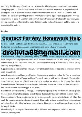 Need help for this essay. Questions 1–4: Answer the following essay questions in one to two
short paragraphs. 1. Explain how human activities can cause an imbalance in biogeochemical
cycling and lead to problems such as cultural eutrophication and fish kills. 2. Compare and
contrast the traits and growth patterns of opportunistic versus equilibrium populations. Provide
one example of each. 3. Compare and contrast indirect versus direct values of biodiversity, and
provide examples. 4. Describe two traits that represent a sustainable society and two traits of a
nonsustainable society.
Solution
1.The global pressure of the human population is significantly altering the natural course of
many of biogeochemical cycles of our earth leading to imbalance nutrients and compounds with
the usual climatic and biological feedback mechanisms. These imbalances contribute to marine
dead zones, climate change, ocean acidification, and many other environmental
problems.Cultural eutrophication and fish kills are mainly caused due to the lack of oxygen also
known as anoxia. Although eutrophication is naturally occurring, slow and inevitable process.
When humans speed up that process by adding pollutants into our ecosystem, this will cause the
death and premature aging of bodies of water due to the contamination with sewage, chemicals,
and fertilizers. It will also cause cause the slow death of that body of water due to anoxia killing
all living things within it.
2Opportunistic species use the r-strategy. They produce millions of eggs and sperm since only a
small percent will
actually meet, join, and become offspring. Opportunistic species are often the first to colonize a
new environment with a "boom and burst" growth pattern, with a short life cycle. They tend to
“crash” when they run out of food, space. oxygen, sunlight, or whatever the limiting factor is in
that environment. Examples are most insects. and corals. barnacles, clams. scallops and oysters.
who spawn and fertilize their eggs in the water.
Equilibrium species use the K-strategy. The carrying capacity ofthe environment. These species
produce much fewer offspring and usually brood them andlor take care of them in other ways.
The populations of these species may rst grow exponentially. but the growth levels off when they
reach the carrying capacity ofthe environment. They prefer a stable predictable environment and
have along life cycle. Most birds and mammals use this strategy. as well as some live-bearing sh
like dogsh sharks .
3.Biodiversity is the degree of variation of life. This can refer to genetic variation, species
variation, or ecosystem
 