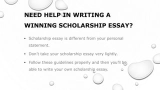 NEED HELP IN WRITING A
WINNING SCHOLARSHIP ESSAY?
• Scholarship essay is different from your personal
statement.
• Don’t take your scholarship essay very lightly.
• Follow these guidelines properly and then you’ll be
able to write your own scholarship essay.
 