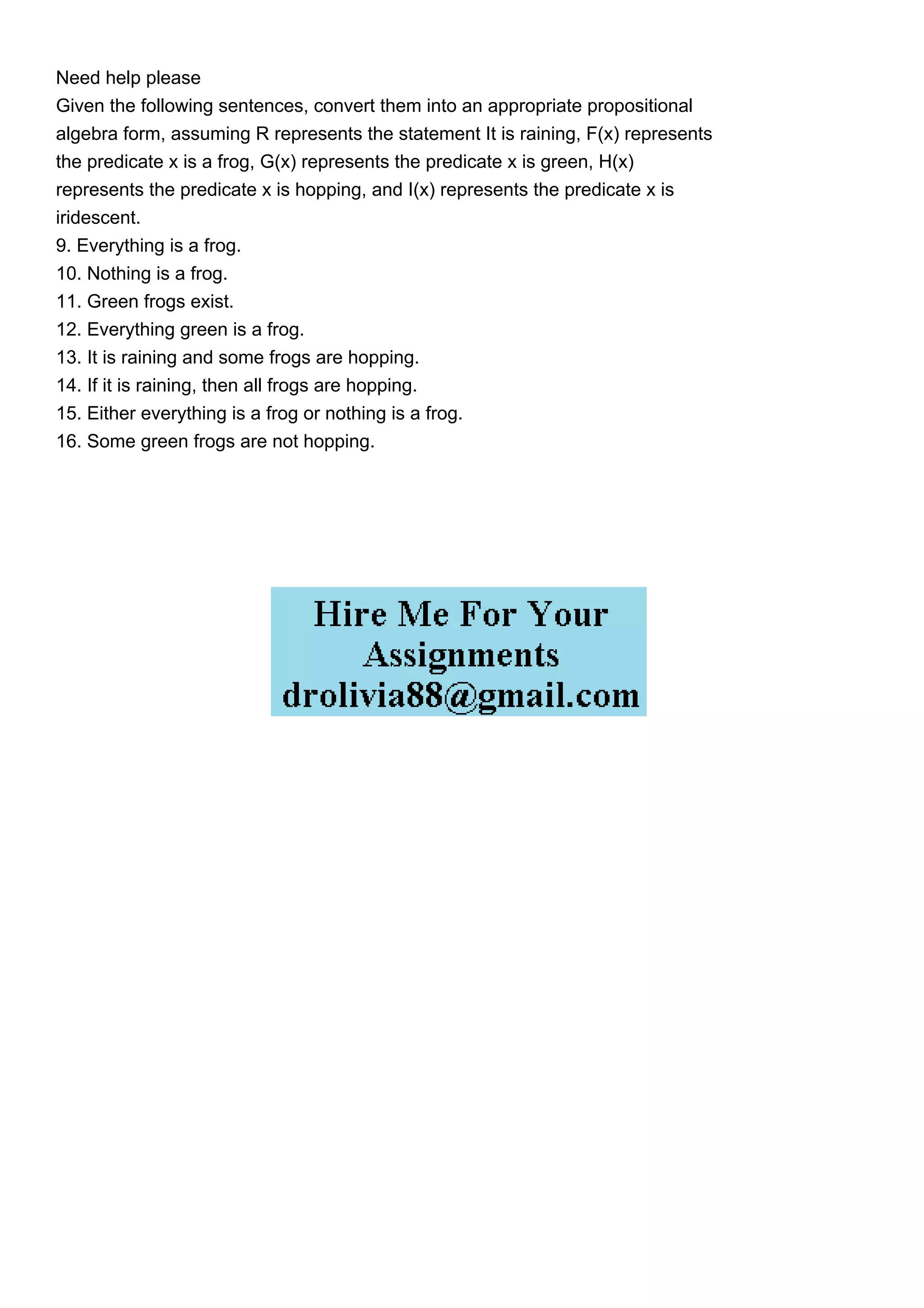 Need help please
Given the following sentences, convert them into an appropriate propositional
algebra form, assuming R represents the statement It is raining, F(x) represents
the predicate x is a frog, G(x) represents the predicate x is green, H(x)
represents the predicate x is hopping, and I(x) represents the predicate x is
iridescent.
9. Everything is a frog.
10. Nothing is a frog.
11. Green frogs exist.
12. Everything green is a frog.
13. It is raining and some frogs are hopping.
14. If it is raining, then all frogs are hopping.
15. Either everything is a frog or nothing is a frog.
16. Some green frogs are not hopping.