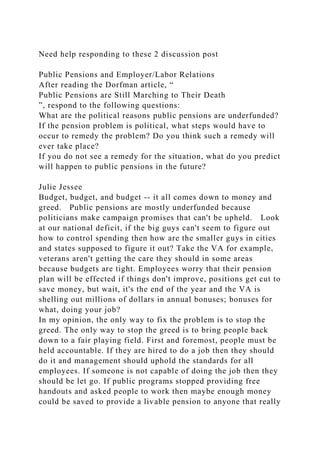 Need help responding to these 2 discussion post
Public Pensions and Employer/Labor Relations
After reading the Dorfman article, “
Public Pensions are Still Marching to Their Death
”, respond to the following questions:
What are the political reasons public pensions are underfunded?
If the pension problem is political, what steps would have to
occur to remedy the problem? Do you think such a remedy will
ever take place?
If you do not see a remedy for the situation, what do you predict
will happen to public pensions in the future?
Julie Jessee
Budget, budget, and budget -- it all comes down to money and
greed. Public pensions are mostly underfunded because
politicians make campaign promises that can't be upheld. Look
at our national deficit, if the big guys can't seem to figure out
how to control spending then how are the smaller guys in cities
and states supposed to figure it out? Take the VA for example,
veterans aren't getting the care they should in some areas
because budgets are tight. Employees worry that their pension
plan will be effected if things don't improve, positions get cut to
save money, but wait, it's the end of the year and the VA is
shelling out millions of dollars in annual bonuses; bonuses for
what, doing your job?
In my opinion, the only way to fix the problem is to stop the
greed. The only way to stop the greed is to bring people back
down to a fair playing field. First and foremost, people must be
held accountable. If they are hired to do a job then they should
do it and management should uphold the standards for all
employees. If someone is not capable of doing the job then they
should be let go. If public programs stopped providing free
handouts and asked people to work then maybe enough money
could be saved to provide a livable pension to anyone that really
 