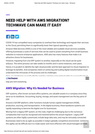 AWS
NEED HELP WITH AWS MIGRATION?
TECHWAVE CAN MAKE IT EASY
COVID-19 has compelled many companies to overhaul their technology and migrate their services
to the Cloud, permitting them to significantly lower their typical operating costs.
Amazon Web Services (AWS) is one of the most reliable and scalable cloud services available,
offering businesses a suite of services that can be used to power everything from small business
websites to massive enterprise applications. AWS also has many features that make it an
attractive choice for businesses.
However, migrating from one ERP system to another, especially on the cloud can be quite
arduous. The entire process can take weeks to months and in some instances, even years.
Hence, it is prudent to identify the right cloud provider and the best approach to cloud migration to
leverage its benefits. And companies intent on achieving and scaling digital transformation must
understand the intricacies of the process and its challenges.
Once, you familiarize yourself with the complex and time-consuming hurdles to successful cloud
migration, you will realize the need to partner with a third-party cloud migration service provider to
help you with everything.
AWS Migration: Why It’s Needed for Business
ERP systems, often known as back-office systems, are valuable assets to a company since they
serve as its backbone. Accounting, buying, storage, and asset management are the key parts of
ERP.
Around a full ERP platform, other functions include human capital management (HCM),
production, sourcing, and transportation. In the digital economy, these backbone systems are
rapidly expanding to become the digital core for businesses.
Moving from a legacy ERP system, on this note, might be challenging due to the numerous
complexities that must be recognized and resolved before the actual migration. Legacy ERP
systems are often highly customized, include large data sets, and may be intricately connected.
Businesses need to be as agile as possible in today’s globally competitive environment. Achieving
this agility can be difficult, but it is made easier and more effective with cloud-managed services.
4/29/24, 2:43 PM Need help with AWS migration? Techwave can make it easy - Techwave
https://techwave.net/need-help-with-aws-migration-techwave-can-make-it-easy/ 1/7
 