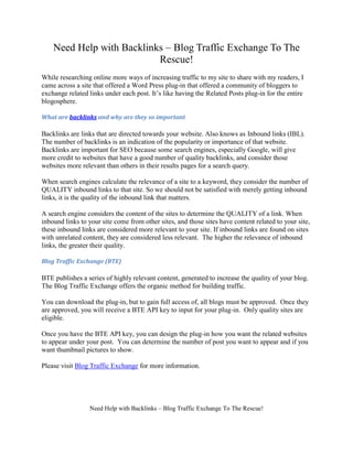 Need Help with Backlinks – Blog Traffic Exchange To The
                           Rescue!
While researching online more ways of increasing traffic to my site to share with my readers, I
came across a site that offered a Word Press plug-in that offered a community of bloggers to
exchange related links under each post. It’s like having the Related Posts plug-in for the entire
blogosphere.

What are backlinks and why are they so important

Backlinks are links that are directed towards your website. Also knows as Inbound links (IBL).
The number of backlinks is an indication of the popularity or importance of that website.
Backlinks are important for SEO because some search engines, especially Google, will give
more credit to websites that have a good number of quality backlinks, and consider those
websites more relevant than others in their results pages for a search query.

When search engines calculate the relevance of a site to a keyword, they consider the number of
QUALITY inbound links to that site. So we should not be satisfied with merely getting inbound
links, it is the quality of the inbound link that matters.

A search engine considers the content of the sites to determine the QUALITY of a link. When
inbound links to your site come from other sites, and those sites have content related to your site,
these inbound links are considered more relevant to your site. If inbound links are found on sites
with unrelated content, they are considered less relevant. The higher the relevance of inbound
links, the greater their quality.

Blog Traffic Exchange (BTE)

BTE publishes a series of highly relevant content, generated to increase the quality of your blog.
The Blog Traffic Exchange offers the organic method for building traffic.

You can download the plug-in, but to gain full access of, all blogs must be approved. Once they
are approved, you will receive a BTE API key to input for your plug-in. Only quality sites are
eligible.

Once you have the BTE API key, you can design the plug-in how you want the related websites
to appear under your post. You can determine the number of post you want to appear and if you
want thumbnail pictures to show.

Please visit Blog Traffic Exchange for more information.




                 Need Help with Backlinks – Blog Traffic Exchange To The Rescue!
 