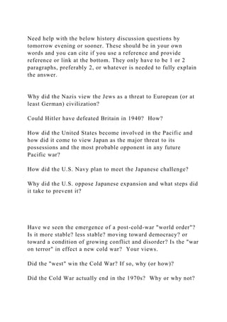 Need help with the below history discussion questions by
tomorrow evening or sooner. These should be in your own
words and you can cite if you use a reference and provide
reference or link at the bottom. They only have to be 1 or 2
paragraphs, preferably 2, or whatever is needed to fully explain
the answer.
Why did the Nazis view the Jews as a threat to European (or at
least German) civilization?
Could Hitler have defeated Britain in 1940? How?
How did the United States become involved in the Pacific and
how did it come to view Japan as the major threat to its
possessions and the most probable opponent in any future
Pacific war?
How did the U.S. Navy plan to meet the Japanese challenge?
Why did the U.S. oppose Japanese expansion and what steps did
it take to prevent it?
Have we seen the emergence of a post-cold-war "world order"?
Is it more stable? less stable? moving toward democracy? or
toward a condition of growing conflict and disorder? Is the "war
on terror" in effect a new cold war? Your views.
Did the "west" win the Cold War? If so, why (or how)?
Did the Cold War actually end in the 1970s? Why or why not?
 