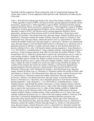 Need help with this assignment. Please continue the code in C programming language. My
current code is below. You are supposed to build upon this code. Instructions are under the pics
of the code:
Tasks v. Write decision making logic based on the value of the looping variable (i.e. algorithm)
1. When algorithm is equal to FIRST, call function firstFit, passing arguments blockSize, blocks,
processSize, and processes 2. When algorithm is equal to BEST, call function bestFit, passing
arguments blockSize, blocks, processSize, and processes 3. When algorithm is equal to WORST,
call function worstFit, passing arguments blockSize, blocks, processSize, and processes 4. When
algorithm is equal to NEXT, call function nextFit, passing arguments blockSize, blocks,
processSize, and processes Write function nextFit to do the following a. Return type void b.
Parameter list includes i. One-dimensional array, data type integer, contains the block sizes (i.e.
blockSize) ii. Parameter contains the number of blocks, data type integer (i.e. blocks) iii. One-
dimensional array, data type integer, contains the process sizes (i.e. processSize) iv. Parameter
contains the number of processes, data type integer (i.e. processes) c. Declare a one-dimensional
array, data type integer, to store the block id that a process is allocated to (i.e. allocation), size is
parameter processes d. Declare a variable, data type integer, to store the block allocation for a
process, initialize to 0 (i.e. id) e. Call function memset, passing arguments i. Array allocation ii. -
1 (i.e. INVALID) iii. sizeof(allocation) f. Using a looping construct, loop through the number of
processes i. Using a looping construct, loop while id is less than the number of blocks 1. If the
current block size (i.e. index id) is greater than or equal to the current process size (i.e. index of
outer looping variable) a. Update the allocation array to set the element at index of the outer
looping variable equal to variable id b. Reduce available memory of the current block size (i.e.
index id) by the process size (i.e. index of the outer looping variable) c. break out of the inner
loop ii. Update the value of variable id to set the next index in array blockSize by adding 1 to
variable id then modulus the total by the number of blocks g. Call function displayProcess
passing arguments allocation, processes, and processSize Write function firstFit to do the
following a. Return type void b. Parameter list includes i. One-dimensional array, data type
integer, contains the block sizes (i.e. blockSize) ii. Parameter contains the number of blocks, data
type integer (i.e. blocks) iii. One-dimensional array, data type integer, contains the process sizes
(i.e. processSize) iv. Parameter contains the number of processes, data type integer (i.e.
processes) c. Declare a one-dimensional array, data type integer, to store the block id that a
process is allocated to (i.e. allocation), size is parameter processes d. Call function memset,
passing arguments i. Array allocation ii. -1 (i.e. INVALID) iii. sizeof(allocation) e. Using a
looping construct, loop through the number of processes i. Using a looping construct, loop the
number of blocks 1. If the current block size (i.e. index of the inner looping variable ) is greater
than or equal to the current process size (i.e. index of outer looping variable) a. Update the
allocation array to set the element at index of the outer looping variable equal to the inner
looping variable b. Reduce available memory of the current block size (i.e. index of the inner
looping variable) by the process size (i.e. index of the outer looping variable) c. break out of the
inner loop f. Call function displayProcess passing arguments allocation, processes, and
processSize Write function bestFit to do the following a. Return type void b. Parameter list
includes i. One-dimensional array, data type integer, contains the block sizes (i.e. blockSize) ii.
Parameter contains the number of blocks, data type integer (i.e. blocks) iii. One-dimensional
array, data type integer, contains the process sizes (i.e. processSize) iv. Parameter contains the
number of processes, data type integer (i.e. processes) c. Declare a one-dimensional array, data