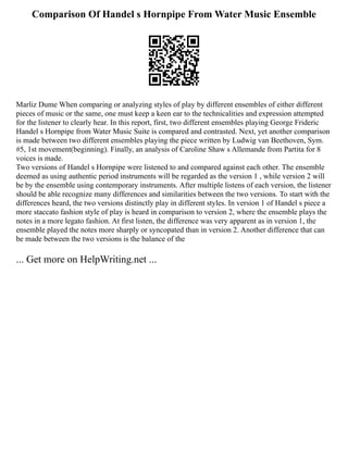 Comparison Of Handel s Hornpipe From Water Music Ensemble
Marliz Dume When comparing or analyzing styles of play by different ensembles of either different
pieces of music or the same, one must keep a keen ear to the technicalities and expression attempted
for the listener to clearly hear. In this report, first, two different ensembles playing George Frideric
Handel s Hornpipe from Water Music Suite is compared and contrasted. Next, yet another comparison
is made between two different ensembles playing the piece written by Ludwig van Beethoven, Sym.
#5, 1st movement(beginning). Finally, an analysis of Caroline Shaw s Allemande from Partita for 8
voices is made.
Two versions of Handel s Hornpipe were listened to and compared against each other. The ensemble
deemed as using authentic period instruments will be regarded as the version 1 , while version 2 will
be by the ensemble using contemporary instruments. After multiple listens of each version, the listener
should be able recognize many differences and similarities between the two versions. To start with the
differences heard, the two versions distinctly play in different styles. In version 1 of Handel s piece a
more staccato fashion style of play is heard in comparison to version 2, where the ensemble plays the
notes in a more legato fashion. At first listen, the difference was very apparent as in version 1, the
ensemble played the notes more sharply or syncopated than in version 2. Another difference that can
be made between the two versions is the balance of the
... Get more on HelpWriting.net ...
 