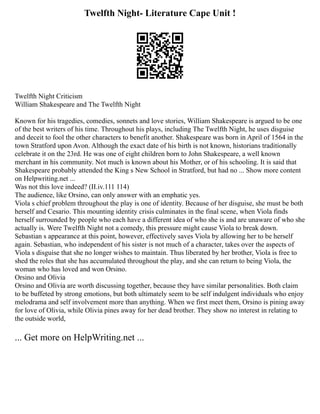Twelfth Night- Literature Cape Unit !
Twelfth Night Criticism
William Shakespeare and The Twelfth Night
Known for his tragedies, comedies, sonnets and love stories, William Shakespeare is argued to be one
of the best writers of his time. Throughout his plays, including The Twelfth Night, he uses disguise
and deceit to fool the other characters to benefit another. Shakespeare was born in April of 1564 in the
town Stratford upon Avon. Although the exact date of his birth is not known, historians traditionally
celebrate it on the 23rd. He was one of eight children born to John Shakespeare, a well known
merchant in his community. Not much is known about his Mother, or of his schooling. It is said that
Shakespeare probably attended the King s New School in Stratford, but had no ... Show more content
on Helpwriting.net ...
Was not this love indeed? (II.iv.111 114)
The audience, like Orsino, can only answer with an emphatic yes.
Viola s chief problem throughout the play is one of identity. Because of her disguise, she must be both
herself and Cesario. This mounting identity crisis culminates in the final scene, when Viola finds
herself surrounded by people who each have a different idea of who she is and are unaware of who she
actually is. Were Twelfth Night not a comedy, this pressure might cause Viola to break down.
Sebastian s appearance at this point, however, effectively saves Viola by allowing her to be herself
again. Sebastian, who independent of his sister is not much of a character, takes over the aspects of
Viola s disguise that she no longer wishes to maintain. Thus liberated by her brother, Viola is free to
shed the roles that she has accumulated throughout the play, and she can return to being Viola, the
woman who has loved and won Orsino.
Orsino and Olivia
Orsino and Olivia are worth discussing together, because they have similar personalities. Both claim
to be buffeted by strong emotions, but both ultimately seem to be self indulgent individuals who enjoy
melodrama and self involvement more than anything. When we first meet them, Orsino is pining away
for love of Olivia, while Olivia pines away for her dead brother. They show no interest in relating to
the outside world,
... Get more on HelpWriting.net ...
 