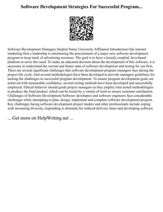 Software Development Strategies For Successful Program...
Software Development Strategies Student Name University Affiliation Introduction Our internet
marketing firm s leadership is entertaining the procurement of a major new software development
program to keep track of advertising revenues. The goal is to have a loosely coupled, Java based
platform to serve this need. To make an educated decision about the development of this software, it is
necessary to understand the current and future state of software development and testing for our firm.
There are several significant challenges that software development program managers face during the
project life cycle. And several methodologies have been developed to provide managers guidelines for
tacking the challenges to successful program development. To ensure program development goals are
achieved with measurable confidence, several testing methods have been developed and successfully
employed. Ethical behavior should guide project managers as they employ time tested methodologies
to produce the final product, which can be tested by a variety of tools to ensure customer satisfaction.
Challenges of Software Development Software developers and software engineers face considerable
challenges while attempting to plan, design, implement and complete software development projects.
Key challenges facing software development project leaders and other professionals include coping
with increasing diversity, responding to demands for reduced delivery times and developing software
... Get more on HelpWriting.net ...
 