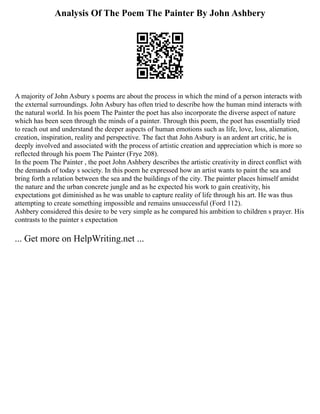 Analysis Of The Poem The Painter By John Ashbery
A majority of John Asbury s poems are about the process in which the mind of a person interacts with
the external surroundings. John Asbury has often tried to describe how the human mind interacts with
the natural world. In his poem The Painter the poet has also incorporate the diverse aspect of nature
which has been seen through the minds of a painter. Through this poem, the poet has essentially tried
to reach out and understand the deeper aspects of human emotions such as life, love, loss, alienation,
creation, inspiration, reality and perspective. The fact that John Asbury is an ardent art critic, he is
deeply involved and associated with the process of artistic creation and appreciation which is more so
reflected through his poem The Painter (Frye 208).
In the poem The Painter , the poet John Ashbery describes the artistic creativity in direct conflict with
the demands of today s society. In this poem he expressed how an artist wants to paint the sea and
bring forth a relation between the sea and the buildings of the city. The painter places himself amidst
the nature and the urban concrete jungle and as he expected his work to gain creativity, his
expectations got diminished as he was unable to capture reality of life through his art. He was thus
attempting to create something impossible and remains unsuccessful (Ford 112).
Ashbery considered this desire to be very simple as he compared his ambition to children s prayer. His
contrasts to the painter s expectation
... Get more on HelpWriting.net ...
 