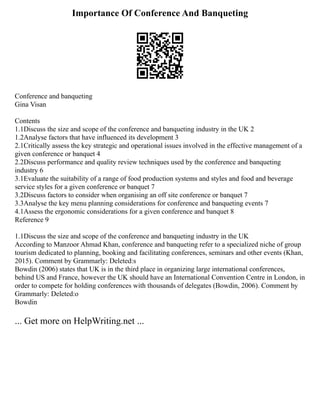 Importance Of Conference And Banqueting
Conference and banqueting
Gina Visan
Contents
1.1Discuss the size and scope of the conference and banqueting industry in the UK 2
1.2Analyse factors that have influenced its development 3
2.1Critically assess the key strategic and operational issues involved in the effective management of a
given conference or banquet 4
2.2Discuss performance and quality review techniques used by the conference and banqueting
industry 6
3.1Evaluate the suitability of a range of food production systems and styles and food and beverage
service styles for a given conference or banquet 7
3.2Discuss factors to consider when organising an off site conference or banquet 7
3.3Analyse the key menu planning considerations for conference and banqueting events 7
4.1Assess the ergonomic considerations for a given conference and banquet 8
Reference 9
1.1Discuss the size and scope of the conference and banqueting industry in the UK
According to Manzoor Ahmad Khan, conference and banqueting refer to a specialized niche of group
tourism dedicated to planning, booking and facilitating conferences, seminars and other events (Khan,
2015). Comment by Grammarly: Deleted:s
Bowdin (2006) states that UK is in the third place in organizing large international conferences,
behind US and France, however the UK should have an International Convention Centre in London, in
order to compete for holding conferences with thousands of delegates (Bowdin, 2006). Comment by
Grammarly: Deleted:o
Bowdin
... Get more on HelpWriting.net ...
 