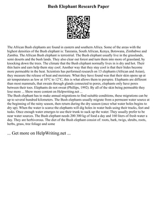 Bush Elephant Research Paper
The African Bush elephants are found in eastern and southern Africa. Some of the areas with the
highest densities of the Bush elephant is: Tanzania, South African, Kenya, Botswana, Zimbabwe and
Zambia. The African Bush elephant is terrestrial. The Bush elephant usually live in the grasslands,
semi deserts and the bush lands. They also clear out forest and turn them into more of grassland, by
knocking down the trees. The climate that the Bush elephant normally lives in is dry and hot. Their
thin hairs and ears help them stay cool. Another way that they stay cool is that their hides become
more permeable in the heat. Scientists has performed research on 13 elephants (African and Asian),
they measure the release of heat and moisture. What they have found was that their skin opens up at
air temperatures as low at 10°C to 12°C, this is what allows them to perspire. Elephants are different
than most mammals, that sweats through glands connected to pores, elephants only have pores
between their toes. Elephants do not sweat (Phillips, 1992). By all of the skin being permeable they
lose more ... Show more content on Helpwriting.net ...
The Bush elephant has to make annual migrations to find suitable conditions, these migrations can be
up to several hundred kilometers. The Bush elephants usually migrate from a permeant water source at
the beginning of the rainy season, then return during the dry season (once what water holes begins to
dry up). When the water is scarce the elephants will dig holes in water beds using their trucks, feet and
tusks. Once enough water emerges to use their trunk to suck up the water. They usually prefer to be
near water sources. The Bush elephant needs 200 300 kg of food a day and 160 liters of fresh water a
day. They are herbivorous. The diet of the Bush elephant consist of: roots, bark, twigs, shrubs, roots,
herbs, grass, tree foliage and some
... Get more on HelpWriting.net ...
 
