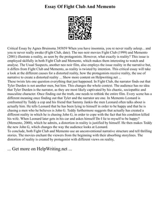 Essay Of Fight Club And Memento
Critical Essay by Agnes Bruinsma 385859 When you have insomnia, you re never really asleep... and
you re never really awake (Fight Club, date). The neo noir movies Fight Club (1999) and Memento
(2001) illustrate a reality, as seen by the protagonists. However, what exactly is reality? This issue is
employed skilfully in both Fight Club and Memento, which makes them interesting to watch and
analyse. The Usual Suspects, another neo noir film, also employs the issue reality in the narrative but,
it differs from Fight Club and Memento, as reality is twisted by intention. This critical essay will take
a look at the different causes for a distorted reality, how the protagonists receive reality, the use of
narrative to create a distorted reality ... Show more content on Helpwriting.net ...
These twists lets one question everything that just happened. In Fight Club, the narrator finds out that
Tyler Durden is not another men, but him. This changes the whole context. The audience has no idea
that Tyler Durden is the narrator, as they are most likely captivated by his chaotic, sociopathic and
masculine character. Once finding out the truth, one needs to rethink the entire film. Every scene has a
different meaning once finding out that Tyler and the narrator are one. In Memento Leonard is
confronted by Teddy a cop and his friend that Sammy Jankis the men Leonard often talks about is
actually him. He tells Leonard that he has been lying to himself in order to be happy and that he is
chasing a men who he believes is John G. Teddy furthermore suggests that actually has created a
different reality in which he is chasing John G, in order to cope with the fact that his condition killed
his wife. When Leonard later gets in his car and askes himself Do I lie to myself to be happy?
(Memento, 2000), which he admits, a distortion in reality is justified by himself. He then makes Teddy
the new John G, which changes the way the audience looks at Leonard.
To conclude, both Fight Club and Memento use an unconventional narrative structure and tell thrilling
stories. The movies enchant the viewers from the beginning with their absorbing storylines. The
distortion of reality is created by protagonist with different views on reality,
... Get more on HelpWriting.net ...
 