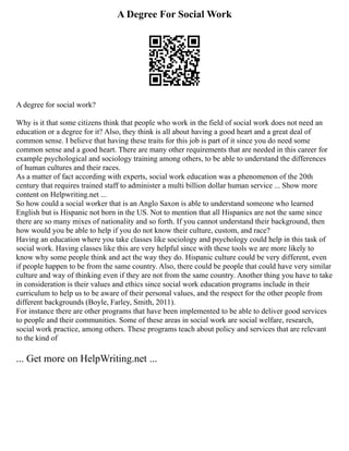 A Degree For Social Work
A degree for social work?
Why is it that some citizens think that people who work in the field of social work does not need an
education or a degree for it? Also, they think is all about having a good heart and a great deal of
common sense. I believe that having these traits for this job is part of it since you do need some
common sense and a good heart. There are many other requirements that are needed in this career for
example psychological and sociology training among others, to be able to understand the differences
of human cultures and their races.
As a matter of fact according with experts, social work education was a phenomenon of the 20th
century that requires trained staff to administer a multi billion dollar human service ... Show more
content on Helpwriting.net ...
So how could a social worker that is an Anglo Saxon is able to understand someone who learned
English but is Hispanic not born in the US. Not to mention that all Hispanics are not the same since
there are so many mixes of nationality and so forth. If you cannot understand their background, then
how would you be able to help if you do not know their culture, custom, and race?
Having an education where you take classes like sociology and psychology could help in this task of
social work. Having classes like this are very helpful since with these tools we are more likely to
know why some people think and act the way they do. Hispanic culture could be very different, even
if people happen to be from the same country. Also, there could be people that could have very similar
culture and way of thinking even if they are not from the same country. Another thing you have to take
in consideration is their values and ethics since social work education programs include in their
curriculum to help us to be aware of their personal values, and the respect for the other people from
different backgrounds (Boyle, Farley, Smith, 2011).
For instance there are other programs that have been implemented to be able to deliver good services
to people and their communities. Some of these areas in social work are social welfare, research,
social work practice, among others. These programs teach about policy and services that are relevant
to the kind of
... Get more on HelpWriting.net ...
 