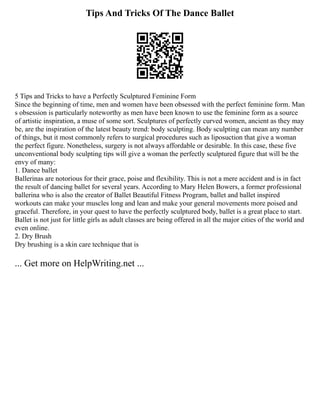 Tips And Tricks Of The Dance Ballet
5 Tips and Tricks to have a Perfectly Sculptured Feminine Form
Since the beginning of time, men and women have been obsessed with the perfect feminine form. Man
s obsession is particularly noteworthy as men have been known to use the feminine form as a source
of artistic inspiration, a muse of some sort. Sculptures of perfectly curved women, ancient as they may
be, are the inspiration of the latest beauty trend: body sculpting. Body sculpting can mean any number
of things, but it most commonly refers to surgical procedures such as liposuction that give a woman
the perfect figure. Nonetheless, surgery is not always affordable or desirable. In this case, these five
unconventional body sculpting tips will give a woman the perfectly sculptured figure that will be the
envy of many:
1. Dance ballet
Ballerinas are notorious for their grace, poise and flexibility. This is not a mere accident and is in fact
the result of dancing ballet for several years. According to Mary Helen Bowers, a former professional
ballerina who is also the creator of Ballet Beautiful Fitness Program, ballet and ballet inspired
workouts can make your muscles long and lean and make your general movements more poised and
graceful. Therefore, in your quest to have the perfectly sculptured body, ballet is a great place to start.
Ballet is not just for little girls as adult classes are being offered in all the major cities of the world and
even online.
2. Dry Brush
Dry brushing is a skin care technique that is
... Get more on HelpWriting.net ...
 