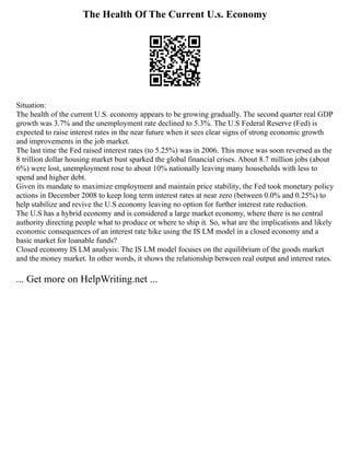 The Health Of The Current U.s. Economy
Situation:
The health of the current U.S. economy appears to be growing gradually. The second quarter real GDP
growth was 3.7% and the unemployment rate declined to 5.3%. The U.S Federal Reserve (Fed) is
expected to raise interest rates in the near future when it sees clear signs of strong economic growth
and improvements in the job market.
The last time the Fed raised interest rates (to 5.25%) was in 2006. This move was soon reversed as the
8 trillion dollar housing market bust sparked the global financial crises. About 8.7 million jobs (about
6%) were lost, unemployment rose to about 10% nationally leaving many households with less to
spend and higher debt.
Given its mandate to maximize employment and maintain price stability, the Fed took monetary policy
actions in December 2008 to keep long term interest rates at near zero (between 0.0% and 0.25%) to
help stabilize and revive the U.S economy leaving no option for further interest rate reduction.
The U.S has a hybrid economy and is considered a large market economy, where there is no central
authority directing people what to produce or where to ship it. So, what are the implications and likely
economic consequences of an interest rate hike using the IS LM model in a closed economy and a
basic market for loanable funds?
Closed economy IS LM analysis: The IS LM model focuses on the equilibrium of the goods market
and the money market. In other words, it shows the relationship between real output and interest rates.
... Get more on HelpWriting.net ...
 