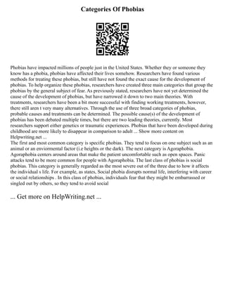 Categories Of Phobias
Phobias have impacted millions of people just in the United States. Whether they or someone they
know has a phobia, phobias have affected their lives somehow. Researchers have found various
methods for treating these phobias, but still have not found the exact cause for the development of
phobias. To help organize these phobias, researchers have created three main categories that group the
phobias by the general subject of fear. As previously stated, researchers have not yet determined the
cause of the development of phobias, but have narrowed it down to two main theories. With
treatments, researchers have been a bit more successful with finding working treatments, however,
there still aren t very many alternatives. Through the use of three broad categories of phobias,
probable causes and treatments can be determined. The possible cause(s) of the development of
phobias has been debated multiple times, but there are two leading theories, currently. Most
researchers support either genetics or traumatic experiences. Phobias that have been developed during
childhood are more likely to disappear in comparison to adult ... Show more content on
Helpwriting.net ...
The first and most common category is specific phobias. They tend to focus on one subject such as an
animal or an enviormental factor (i.e heights or the dark). The next category is Agoraphobia.
Agoraphobia centers around areas that make the patient uncomfortable such as open spaces. Panic
attacks tend to be more common for people with Agoraphobia. The last class of phobias is social
phobias. This category is generally regarded as the most severe out of the three due to how it affects
the individual s life. For example, as states, Social phobia disrupts normal life, interfering with career
or social relationships . In this class of phobias, individuals fear that they might be embarrassed or
singled out by others, so they tend to avoid social
... Get more on HelpWriting.net ...
 