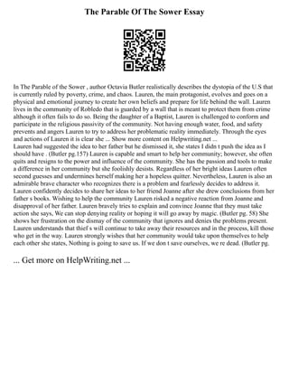 The Parable Of The Sower Essay
In The Parable of the Sower , author Octavia Butler realistically describes the dystopia of the U.S that
is currently ruled by poverty, crime, and chaos. Lauren, the main protagonist, evolves and goes on a
physical and emotional journey to create her own beliefs and prepare for life behind the wall. Lauren
lives in the community of Robledo that is guarded by a wall that is meant to protect them from crime
although it often fails to do so. Being the daughter of a Baptist, Lauren is challenged to conform and
participate in the religious passivity of the community. Not having enough water, food, and safety
prevents and angers Lauren to try to address her problematic reality immediately. Through the eyes
and actions of Lauren it is clear she ... Show more content on Helpwriting.net ...
Lauren had suggested the idea to her father but he dismissed it, she states I didn t push the idea as I
should have . (Butler pg.157) Lauren is capable and smart to help her community; however, she often
quits and resigns to the power and influence of the community. She has the passion and tools to make
a difference in her community but she foolishly desists. Regardless of her bright ideas Lauren often
second guesses and undermines herself making her a hopeless quitter. Nevertheless, Lauren is also an
admirable brave character who recognizes there is a problem and fearlessly decides to address it.
Lauren confidently decides to share her ideas to her friend Joanne after she drew conclusions from her
father s books. Wishing to help the community Lauren risked a negative reaction from Joanne and
disapproval of her father. Lauren bravely tries to explain and convince Joanne that they must take
action she says, We can stop denying reality or hoping it will go away by magic. (Butler pg. 58) She
shows her frustration on the dismay of the community that ignores and denies the problems present.
Lauren understands that thief s will continue to take away their resources and in the process, kill those
who get in the way. Lauren strongly wishes that her community would take upon themselves to help
each other she states, Nothing is going to save us. If we don t save ourselves, we re dead. (Butler pg.
... Get more on HelpWriting.net ...
 