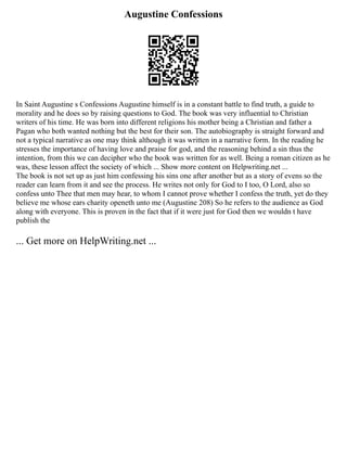 Augustine Confessions
In Saint Augustine s Confessions Augustine himself is in a constant battle to find truth, a guide to
morality and he does so by raising questions to God. The book was very influential to Christian
writers of his time. He was born into different religions his mother being a Christian and father a
Pagan who both wanted nothing but the best for their son. The autobiography is straight forward and
not a typical narrative as one may think although it was written in a narrative form. In the reading he
stresses the importance of having love and praise for god, and the reasoning behind a sin thus the
intention, from this we can decipher who the book was written for as well. Being a roman citizen as he
was, these lesson affect the society of which ... Show more content on Helpwriting.net ...
The book is not set up as just him confessing his sins one after another but as a story of evens so the
reader can learn from it and see the process. He writes not only for God to I too, O Lord, also so
confess unto Thee that men may hear, to whom I cannot prove whether I confess the truth, yet do they
believe me whose ears charity openeth unto me (Augustine 208) So he refers to the audience as God
along with everyone. This is proven in the fact that if it were just for God then we wouldn t have
publish the
... Get more on HelpWriting.net ...
 