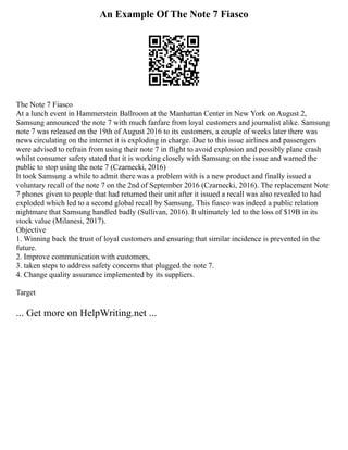 An Example Of The Note 7 Fiasco
The Note 7 Fiasco
At a lunch event in Hammerstein Ballroom at the Manhattan Center in New York on August 2,
Samsung announced the note 7 with much fanfare from loyal customers and journalist alike. Samsung
note 7 was released on the 19th of August 2016 to its customers, a couple of weeks later there was
news circulating on the internet it is exploding in charge. Due to this issue airlines and passengers
were advised to refrain from using their note 7 in flight to avoid explosion and possibly plane crash
whilst consumer safety stated that it is working closely with Samsung on the issue and warned the
public to stop using the note 7 (Czarnecki, 2016)
It took Samsung a while to admit there was a problem with is a new product and finally issued a
voluntary recall of the note 7 on the 2nd of September 2016 (Czarnecki, 2016). The replacement Note
7 phones given to people that had returned their unit after it issued a recall was also revealed to had
exploded which led to a second global recall by Samsung. This fiasco was indeed a public relation
nightmare that Samsung handled badly (Sullivan, 2016). It ultimately led to the loss of $19B in its
stock value (Milanesi, 2017).
Objective
1. Winning back the trust of loyal customers and ensuring that similar incidence is prevented in the
future.
2. Improve communication with customers,
3. taken steps to address safety concerns that plugged the note 7.
4. Change quality assurance implemented by its suppliers.
Target
... Get more on HelpWriting.net ...
 