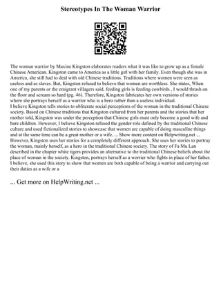 Stereotypes In The Woman Warrior
The woman warrior by Maxine Kingston elaborates readers what it was like to grow up as a female
Chinese American. Kingston came to America as a little girl with her family. Even though she was in
America, she still had to deal with old Chinese traditions. Traditions where women were seen as
useless and as slaves. But, Kingston refused to believe that women are worthless. She states, When
one of my parents or the emigrant villagers said, feeding girls is feeding cowbirds , I would thrash on
the floor and scream so hard (pg. 46). Therefore, Kingston fabricates her own versions of stories
where she portrays herself as a warrior who is a hero rather than a useless individual.
I believe Kingston tells stories to obliterate social perceptions of the woman in the traditional Chinese
society. Based on Chinese traditions that Kingston cultured from her parents and the stories that her
mother told, Kingston was under the perception that Chinese girls must only become a good wife and
bare children. However, I believe Kingston refused the gender role defined by the traditional Chinese
culture and used fictionalized stories to showcase that women are capable of doing masculine things
and at the same time can be a great mother or a wife. ... Show more content on Helpwriting.net ...
However, Kingston uses her stories for a completely different approach. She uses her stories to portray
the woman, mainly herself, as a hero in the traditional Chinese society. The story of Fa Mu Lan
described in the chapter white tigers provides an alternative to the traditional Chinese beliefs about the
place of woman in the society. Kingston, portrays herself as a worrier who fights in place of her father.
I believe, she used this story to show that women are both capable of being a warrior and carrying out
their duties as a wife or a
... Get more on HelpWriting.net ...
 