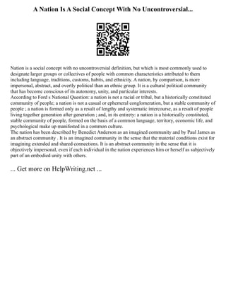 A Nation Is A Social Concept With No Uncontroversial...
Nation is a social concept with no uncontroversial definition, but which is most commonly used to
designate larger groups or collectives of people with common characteristics attributed to them
including language, traditions, customs, habits, and ethnicity. A nation, by comparison, is more
impersonal, abstract, and overtly political than an ethnic group. It is a cultural political community
that has become conscious of its autonomy, unity, and particular interests.
According to Ford s National Question: a nation is not a racial or tribal, but a historically constituted
community of people; a nation is not a casual or ephemeral conglomeration, but a stable community of
people ; a nation is formed only as a result of lengthy and systematic intercourse, as a result of people
living together generation after generation ; and, in its entirety: a nation is a historically constituted,
stable community of people, formed on the basis of a common language, territory, economic life, and
psychological make up manifested in a common culture.
The nation has been described by Benedict Anderson as an imagined community and by Paul James as
an abstract community . It is an imagined community in the sense that the material conditions exist for
imagining extended and shared connections. It is an abstract community in the sense that it is
objectively impersonal, even if each individual in the nation experiences him or herself as subjectively
part of an embodied unity with others.
... Get more on HelpWriting.net ...
 