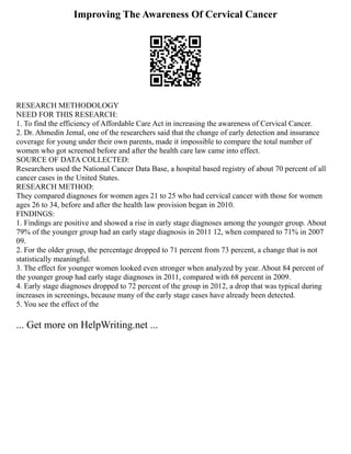 Improving The Awareness Of Cervical Cancer
RESEARCH METHODOLOGY
NEED FOR THIS RESEARCH:
1. To find the efficiency of Affordable Care Act in increasing the awareness of Cervical Cancer.
2. Dr. Ahmedin Jemal, one of the researchers said that the change of early detection and insurance
coverage for young under their own parents, made it impossible to compare the total number of
women who got screened before and after the health care law came into effect.
SOURCE OF DATA COLLECTED:
Researchers used the National Cancer Data Base, a hospital based registry of about 70 percent of all
cancer cases in the United States.
RESEARCH METHOD:
They compared diagnoses for women ages 21 to 25 who had cervical cancer with those for women
ages 26 to 34, before and after the health law provision began in 2010.
FINDINGS:
1. Findings are positive and showed a rise in early stage diagnoses among the younger group. About
79% of the younger group had an early stage diagnosis in 2011 12, when compared to 71% in 2007
09.
2. For the older group, the percentage dropped to 71 percent from 73 percent, a change that is not
statistically meaningful.
3. The effect for younger women looked even stronger when analyzed by year. About 84 percent of
the younger group had early stage diagnoses in 2011, compared with 68 percent in 2009.
4. Early stage diagnoses dropped to 72 percent of the group in 2012, a drop that was typical during
increases in screenings, because many of the early stage cases have already been detected.
5. You see the effect of the
... Get more on HelpWriting.net ...
 