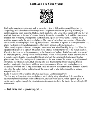 Earth And The Solar System
Each and every planet, moon, and rock in our solar system is different in many different ways.
Surprisingly a lot of the known knowledge about our planets comes from guessing. Well not just
random guessing smart guessing. Studying Earth can tell us a lot about other planets and what they are
made of. Let s start at the core of planets, literally. Terrestrial planets like Earth and Mars have cores
made of Iron. While the Jovian planets like Saturn and Jupiter have rocky cores. Scientists have
multiple ways to probe the interiors of planets. The cores of each planet are a mixture of both solid
and/or liquid. Planets spin just like a top, they wobble. The wobble in a planet is called precession. If a
planet twists as it wobbles chances are it ... Show more content on Helpwriting.net ...
When you fly a spacecraft near a planet you can measure how it is affected by the gravity. When the
spacecraft flies closer to a planet it becomes more affected by the inner layers of the planets interior.
Chemical fractionation is the process early in the formation of a planet that influences its structure of
its interior is gravity. Gravity causes heavier elements to sink to the core of a planet. The thickness of
a planet s crust is directly proportional to the rate at which the planet cooled in the past. Smaller
planets cool faster. The cooling rate is proportional to the total mass of the planet. Large planets cool
slower and have thinner crusts. High cooling rates also determine the interior structure. Slower
cooling rates implies that planets still have warm interiors now. Warmer interiors imply more a
diversified structure. This is why mars is red, since it is smaller it cooled faster and elements like iron
stayed on the surface before sinking toward the core, which is why it also doesn t have a strong
magnetic field like
Earth. It is also worth noting that a thicker crust means less tectonic activity.
The best way to determine a terrestrial planets interior is by using seismology. A device called a
seismometer measures sheers from Earth quakes, or Moon/Mars quakes. When a planet quakes it
sends waves rippling through the planets interior, the denser the layer the shorter the wavelength. Of
course there
... Get more on HelpWriting.net ...
 